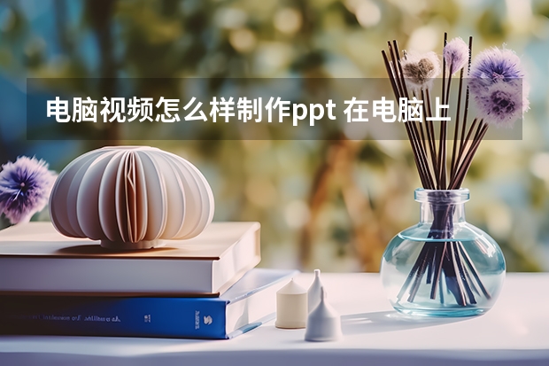 电脑视频怎么样制作ppt 在电脑上要怎样才能制作ppt啊？